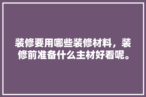 装修要用哪些装修材料，装修前准备什么主材好看呢。 装修要用哪些装修材料，装修前准备什么主材好看呢。 装修知识