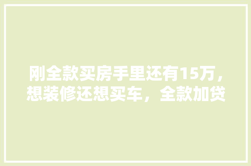刚全款买房手里还有15万，想装修还想买车，全款加贷款，装修贷款好还是买车贷款好，全款房装修贷需要准备什么资料呢。 刚全款买房手里还有15万，想装修还想买车，全款加贷款，装修贷款好还是买车贷款好，全款房装修贷需要准备什么资料呢。 买房须知