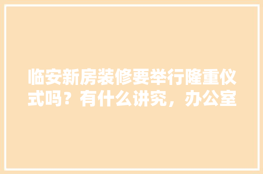 临安新房装修要举行隆重仪式吗？有什么讲究，办公室装修前准备什么东西。 临安新房装修要举行隆重仪式吗？有什么讲究，办公室装修前准备什么东西。 二手房