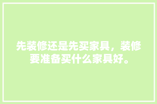先装修还是先买家具，装修要准备买什么家具好。 先装修还是先买家具，装修要准备买什么家具好。 装修知识