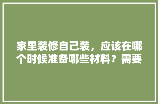 家里装修自己装，应该在哪个时候准备哪些材料？需要几个月时间，装修第一步准备什么材料好。 家里装修自己装，应该在哪个时候准备哪些材料？需要几个月时间，装修第一步准备什么材料好。 装修知识