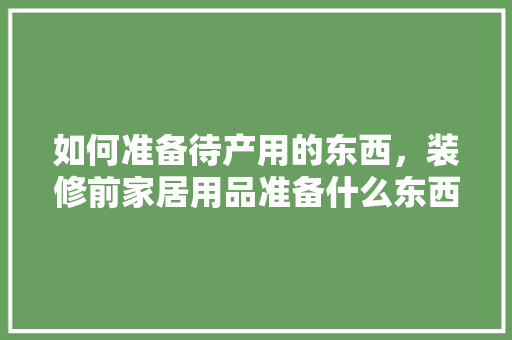 如何准备待产用的东西，装修前家居用品准备什么东西。 如何准备待产用的东西，装修前家居用品准备什么东西。 家居装饰