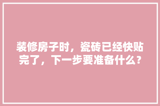 装修房子时，瓷砖已经快贴完了，下一步要准备什么？注意哪些，装修需要提前准备什么吗知乎。 装修房子时，瓷砖已经快贴完了，下一步要准备什么？注意哪些，装修需要提前准备什么吗知乎。 买房须知