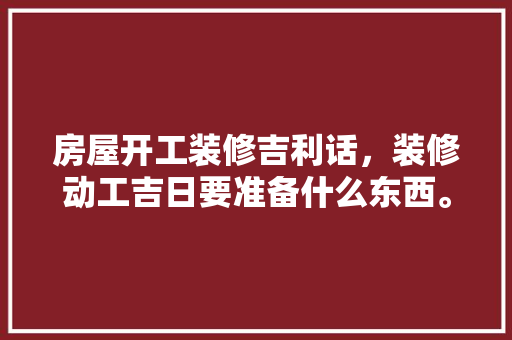 房屋开工装修吉利话，装修动工吉日要准备什么东西。 房屋开工装修吉利话，装修动工吉日要准备什么东西。 二手房