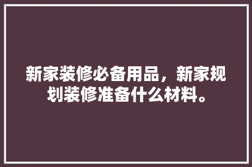 新家装修必备用品，新家规划装修准备什么材料。 新家装修必备用品，新家规划装修准备什么材料。 装修知识