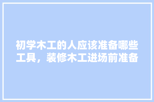初学木工的人应该准备哪些工具，装修木工进场前准备什么东西。 初学木工的人应该准备哪些工具，装修木工进场前准备什么东西。 家居设计
