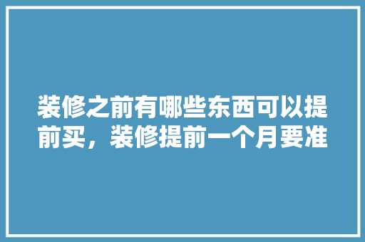 装修之前有哪些东西可以提前买，装修提前一个月要准备什么东西。 装修之前有哪些东西可以提前买，装修提前一个月要准备什么东西。 家居设计