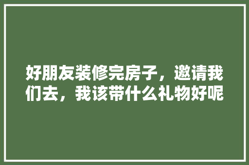 好朋友装修完房子，邀请我们去，我该带什么礼物好呢，住全装修房需要准备什么东西。 好朋友装修完房子，邀请我们去，我该带什么礼物好呢，住全装修房需要准备什么东西。 家居设计