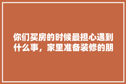 你们买房的时候最担心遇到什么事，家里准备装修的朋友们注意了。 你们买房的时候最担心遇到什么事，家里准备装修的朋友们注意了。 家居设计