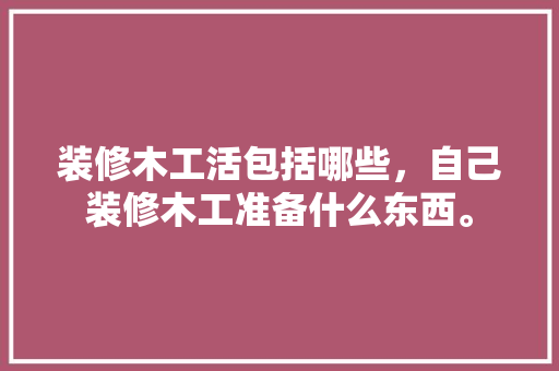 装修木工活包括哪些，自己装修木工准备什么东西。 装修木工活包括哪些，自己装修木工准备什么东西。 二手房