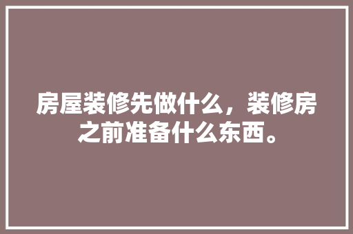 房屋装修先做什么，装修房之前准备什么东西。 房屋装修先做什么，装修房之前准备什么东西。 买房须知