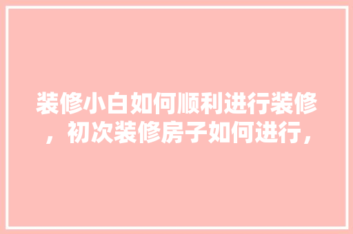 装修小白如何顺利进行装修，初次装修房子如何进行，小白装修前需要准备什么东西。 装修小白如何顺利进行装修，初次装修房子如何进行，小白装修前需要准备什么东西。 买房须知