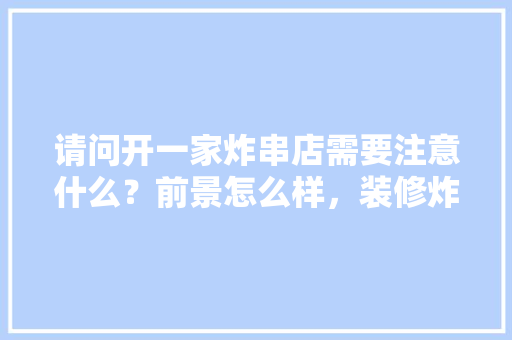 请问开一家炸串店需要注意什么？前景怎么样，装修炸串店需要准备什么东西。 请问开一家炸串店需要注意什么？前景怎么样，装修炸串店需要准备什么东西。 二手房