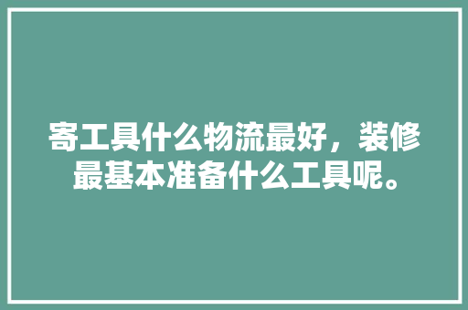 寄工具什么物流最好，装修最基本准备什么工具呢。 寄工具什么物流最好，装修最基本准备什么工具呢。 二手房