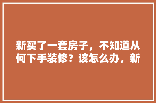 新买了一套房子，不知道从何下手装修？该怎么办，新店装修前准备什么东西呢。 新买了一套房子，不知道从何下手装修？该怎么办，新店装修前准备什么东西呢。 买房须知