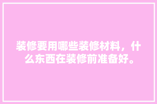 装修要用哪些装修材料，什么东西在装修前准备好。 装修要用哪些装修材料，什么东西在装修前准备好。 买房须知
