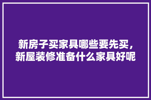 新房子买家具哪些要先买，新屋装修准备什么家具好呢。 新房子买家具哪些要先买，新屋装修准备什么家具好呢。 装修知识
