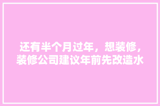 还有半个月过年，想装修，装修公司建议年前先改造水电，年后再铺砖等其他。合理吗，年前装修准备什么工作比较好。 还有半个月过年，想装修，装修公司建议年前先改造水电，年后再铺砖等其他。合理吗，年前装修准备什么工作比较好。 买房须知