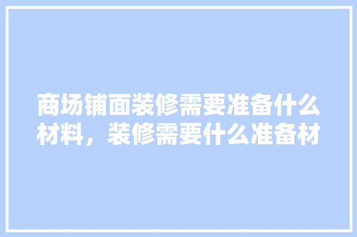 商场铺面装修需要准备什么材料，装修需要什么准备材料呢图片。 商场铺面装修需要准备什么材料，装修需要什么准备材料呢图片。 装修知识