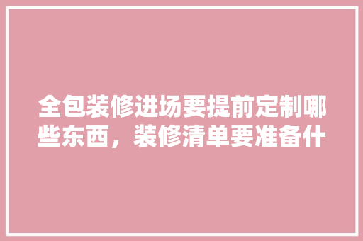 全包装修进场要提前定制哪些东西，装修清单要准备什么材料呢。 全包装修进场要提前定制哪些东西，装修清单要准备什么材料呢。 家居设计