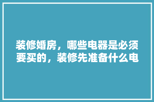 装修婚房，哪些电器是必须要买的，装修先准备什么电器好。 装修婚房，哪些电器是必须要买的，装修先准备什么电器好。 装修知识