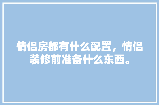 情侣房都有什么配置，情侣装修前准备什么东西。 情侣房都有什么配置，情侣装修前准备什么东西。 买房须知