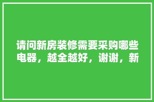 请问新房装修需要采购哪些电器，越全越好，谢谢，新装修要准备什么家具好呢。 请问新房装修需要采购哪些电器，越全越好，谢谢，新装修要准备什么家具好呢。 装修知识