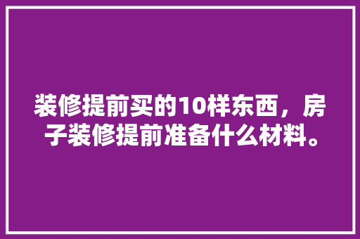 装修提前买的10样东西，房子装修提前准备什么材料。 装修提前买的10样东西，房子装修提前准备什么材料。 二手房