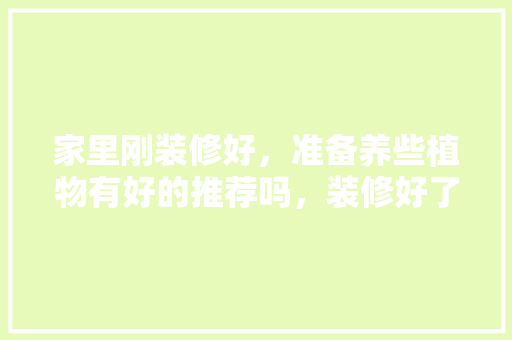 家里刚装修好，准备养些植物有好的推荐吗，装修好了还要准备什么呢图片。 家里刚装修好，准备养些植物有好的推荐吗，装修好了还要准备什么呢图片。 二手房
