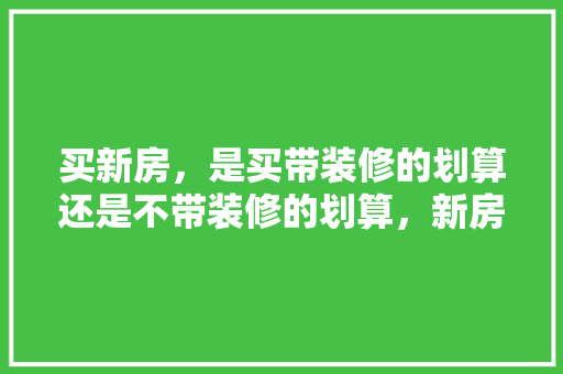 买新房，是买带装修的划算还是不带装修的划算，新房要装修需要准备什么东西。 买新房，是买带装修的划算还是不带装修的划算，新房要装修需要准备什么东西。 家居装饰