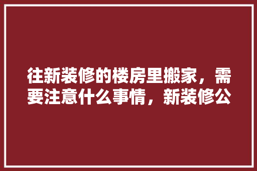 往新装修的楼房里搬家，需要注意什么事情，新装修公司应准备什么材料。 往新装修的楼房里搬家，需要注意什么事情，新装修公司应准备什么材料。 二手房
