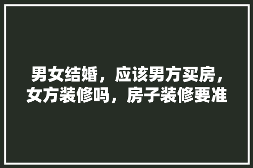 男女结婚，应该男方买房，女方装修吗，房子装修要准备买什么东西。 男女结婚，应该男方买房，女方装修吗，房子装修要准备买什么东西。 二手房