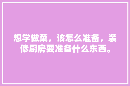 想学做菜，该怎么准备，装修厨房要准备什么东西。 想学做菜，该怎么准备，装修厨房要准备什么东西。 二手房