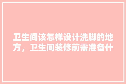卫生间该怎样设计洗脚的地方，卫生间装修前需准备什么东西。 卫生间该怎样设计洗脚的地方，卫生间装修前需准备什么东西。 装修知识