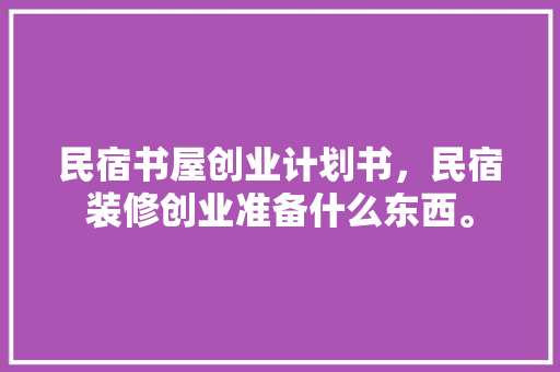 民宿书屋创业计划书，民宿装修创业准备什么东西。 民宿书屋创业计划书，民宿装修创业准备什么东西。 二手房