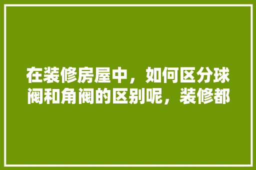 在装修房屋中，如何区分球阀和角阀的区别呢，装修都准备什么阀子呢图片。 在装修房屋中，如何区分球阀和角阀的区别呢，装修都准备什么阀子呢图片。 装修知识