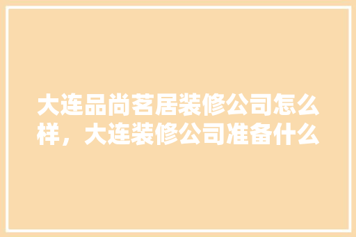 大连品尚茗居装修公司怎么样，大连装修公司准备什么工作。 大连品尚茗居装修公司怎么样，大连装修公司准备什么工作。 家居装饰