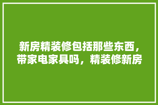新房精装修包括那些东西，带家电家具吗，精装修新房准备什么物品好。 新房精装修包括那些东西，带家电家具吗，精装修新房准备什么物品好。 二手房