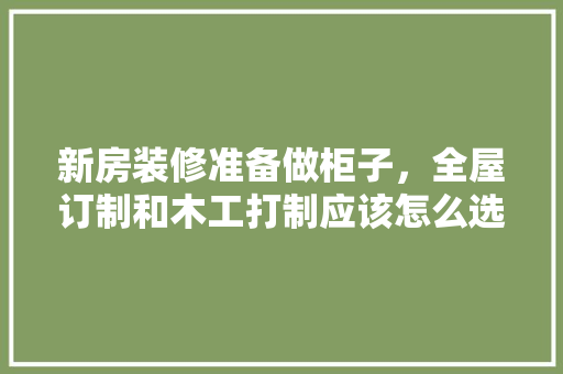 新房装修准备做柜子，全屋订制和木工打制应该怎么选择，新房装修准备什么仪式。 新房装修准备做柜子，全屋订制和木工打制应该怎么选择，新房装修准备什么仪式。 家居设计