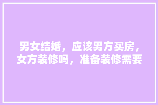 男女结婚，应该男方买房，女方装修吗，准备装修需要什么东西呢。 男女结婚，应该男方买房，女方装修吗，准备装修需要什么东西呢。 家居装饰