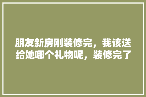 朋友新房刚装修完，我该送给她哪个礼物呢，装修完了准备什么东西好。 朋友新房刚装修完，我该送给她哪个礼物呢，装修完了准备什么东西好。 二手房
