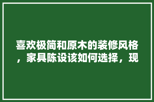 喜欢极简和原木的装修风格，家具陈设该如何选择，现在装修要准备什么家具呢。 喜欢极简和原木的装修风格，家具陈设该如何选择，现在装修要准备什么家具呢。 二手房