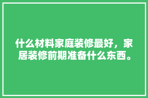 什么材料家庭装修最好，家居装修前期准备什么东西。 什么材料家庭装修最好，家居装修前期准备什么东西。 家居设计