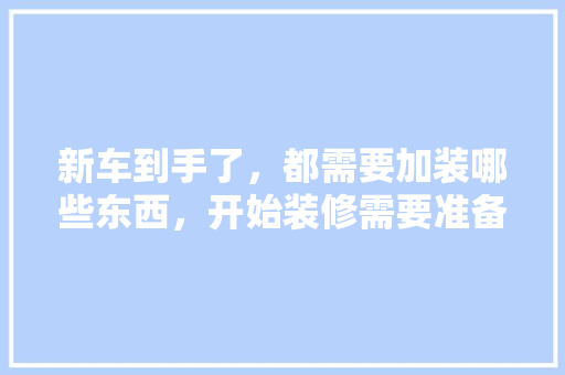 新车到手了，都需要加装哪些东西，开始装修需要准备什么仪式。 新车到手了，都需要加装哪些东西，开始装修需要准备什么仪式。 家居装饰