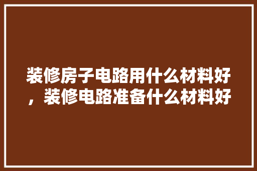 装修房子电路用什么材料好，装修电路准备什么材料好呢。 装修房子电路用什么材料好，装修电路准备什么材料好呢。 家居装饰