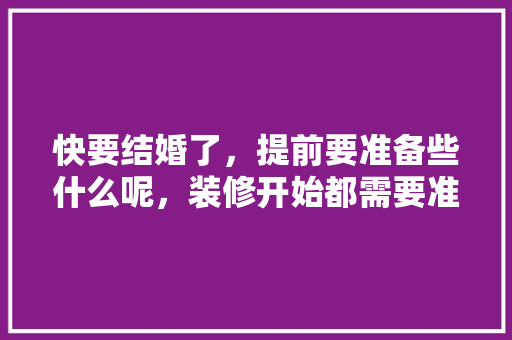 快要结婚了，提前要准备些什么呢，装修开始都需要准备什么东西。 快要结婚了，提前要准备些什么呢，装修开始都需要准备什么东西。 二手房