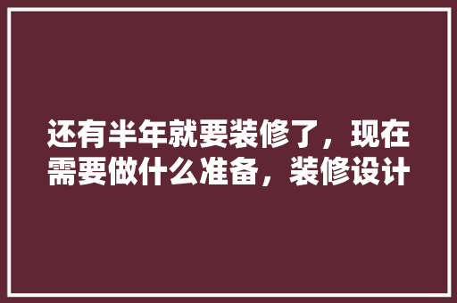 还有半年就要装修了，现在需要做什么准备，装修设计提前准备什么东西。 还有半年就要装修了，现在需要做什么准备，装修设计提前准备什么东西。 装修知识