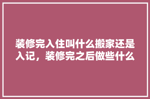装修完入住叫什么搬家还是入记，装修完之后做些什么准备工作。 装修完入住叫什么搬家还是入记，装修完之后做些什么准备工作。 装修知识