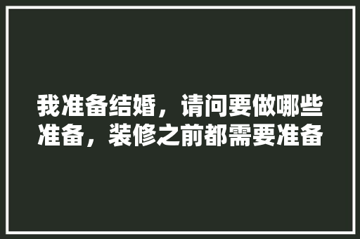 我准备结婚，请问要做哪些准备，装修之前都需要准备什么东西。 我准备结婚，请问要做哪些准备，装修之前都需要准备什么东西。 家居装饰
