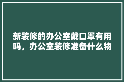 新装修的办公室戴口罩有用吗，办公室装修准备什么物品好。 新装修的办公室戴口罩有用吗，办公室装修准备什么物品好。 买房须知